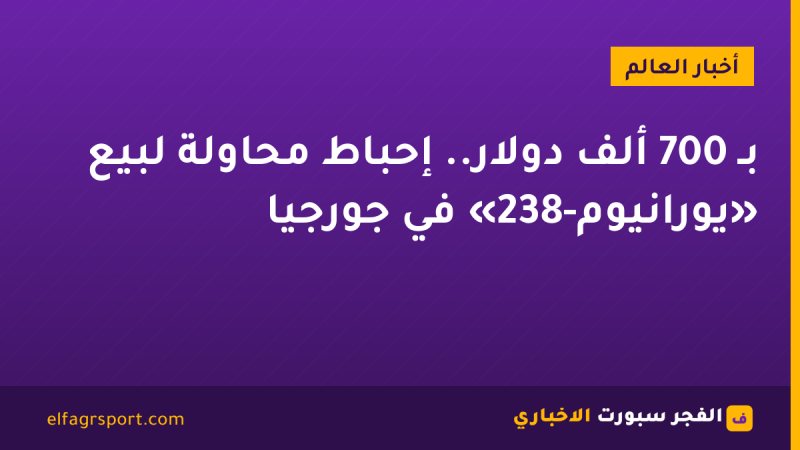 بـ 700 ألف دولار.. إحباط محاولة لبيع «يورانيوم-238» في جورجيا