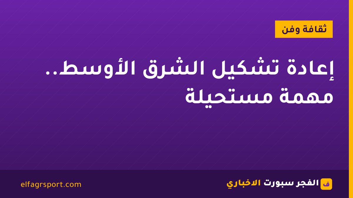 إعادة تشكيل الشرق الأوسط.. مهمة مستحيلة