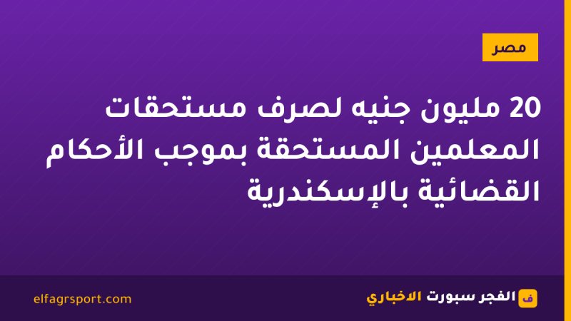 20 مليون جنيه لصرف مستحقات المعلمين المستحقة بموجب الأحكام القضائية بالإسكندرية